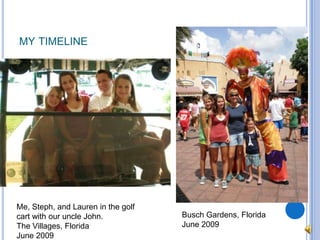 my timelineMe, Steph, and Lauren in the golf cart with our uncle John.The Villages, FloridaJune 2009Busch Gardens, FloridaJune 2009