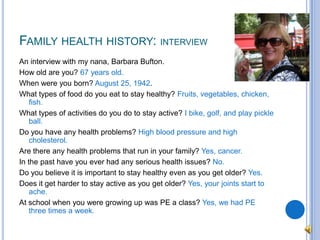 Family health history: interviewAn interview with my nana, Barbara Bufton.How old are you? 67 years old.When were you born? August 25, 1942.What types of food do you eat to stay healthy? Fruits, vegetables, chicken, fish.What types of activities do you do to stay active? I bike, golf, and play pickle ball.Do you have any health problems? High blood pressure and high cholesterol.Are there any health problems that run in your family? Yes, cancer.In the past have you ever had any serious health issues? No.Do you believe it is important to stay healthy even as you get older? Yes.Does it get harder to stay active as you get older? Yes, your joints start to ache.At school when you were growing up was PE a class? Yes, we had PE three times a week.