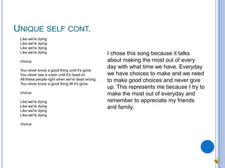 Unique self cont.	Like we're dyingLike we're dyingLike we're dyingLike we're dyingchorusYou never know a good thing until it's goneYou never see a crash until it's head onAll these people right when we're dead wrong, You never know a good thing till it's gonechorusLike we're dyingLike we're dyingLike we're dyingLike we're dyingchorusI chose this song because it talks about making the most out of every day with what time we have. Everyday we have choices to make and we need to make good choices and never give up. This represents me because I try to make the most out of everyday and remember to appreciate my friends and family.