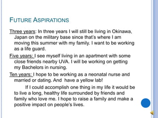 Future AspirationsThree years: In three years I will still be living in Okinawa, Japan on the military base since that’s where I am moving this summer with my family. I want to be working as a life guard.Five years: I see myself living in an apartment with some close friends nearby UVA. I will be working on getting my Bachelors in nursing.Ten years: I hope to be working as a neonatal nurse and married or dating. And  have a yellow lab!		If I could accomplish one thing in my life it would be to live a long, healthy life surrounded by friends and family who love me. I hope to raise a family and make a positive impact on people’s lives.