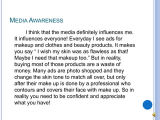 Media Awareness		I think that the media definitely influences me. It influences everyone! Everyday I see ads for makeup and clothes and beauty products. It makes you say “ I wish my skin was as flawless as that! Maybe I need that makeup too.” But in reality, buying most of those products are a waste of money. Many ads are photo shopped and they change the skin tone to match all over, but only after their make up is done by a professional who contours and covers their face with make up. So in reality you need to be confident and appreciate what you have!