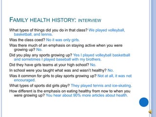 Family health history: interviewWhat types of things did you do in that class? We played volleyball, basketball, and tennis.Was the class coed? No it was only girls.Was there much of an emphasis on staying active when you were growing up? No.Did you play any sports growing up? Yes I played volleyball basketball and sometimes I played baseball with my brothers.Did they have girls teams at your high school? No.In school were you taught what was and wasn’t healthy? No.Was it common for girls to play sports growing up? Not at all, it was not encouraged.What types of sports did girls play? They played tennis and ice-skating.How different is the emphasis on eating healthy from now to when you were growing up? You hear about 90% more articles about health.