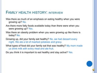 Family health history: interviewWas there as much of an emphasis on eating healthy when you were growing up? No.Are there more fatty foods available today than there were when you were growing up? Yes.Was there an obesity problem when you were growing up like there is today? No.Growing up, did your family eat healthy? No, we had dessert every night. We ate a lot of mashed potatoes and gravy.What types of food did your family eat that was healthy? My mom made us drink milk with every meal and ate fruit.Do you think it is important to eat healthy and stay active? Yes.