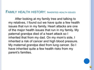 Family health history: Inherited health issues		After looking at my family tree and talking to my relatives, I found out we have quite a few health issues that run in my family. Heart attacks are one of the major health issues that run in my family. My paternal grandpa died of a heart attack so I inherited that from my dad. On my mom’s side, I inherited a risk of cancer and high blood pressure. My maternal grandpa died from lung cancer. So I have inherited quite a few health risks from my parent’s families.