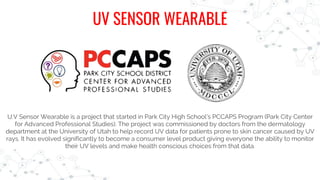 U.V Sensor Wearable is a project that started in Park City High School’s PCCAPS Program (Park City Center
for Advanced Professional Studies). The project was commissioned by doctors from the dermatology
department at the University of Utah to help record UV data for patients prone to skin cancer caused by UV
rays. It has evolved significantly to become a consumer level product giving everyone the ability to monitor
their UV levels and make health conscious choices from that data.
UV SENSOR WEARABLE
 