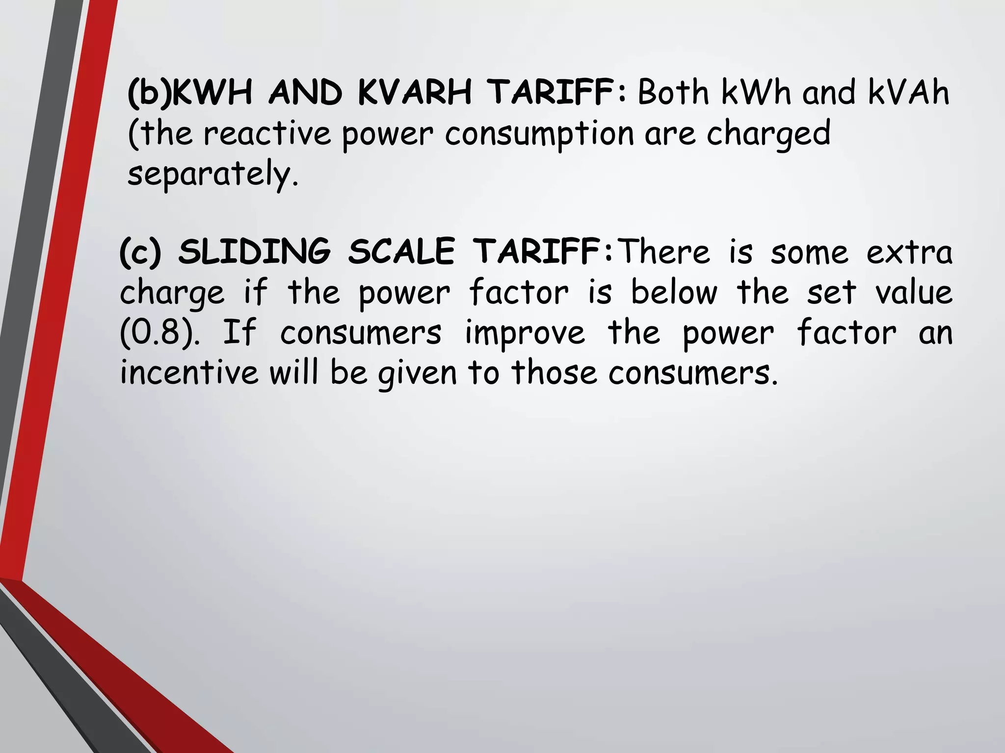 (b)KWH AND KVARH TARIFF: Both kWh and kVAh
(the reactive power consumption are charged
separately.
(c) SLIDING SCALE TARIFF:There is some extra
charge if the power factor is below the set value
(0.8). If consumers improve the power factor an
incentive will be given to those consumers.
 