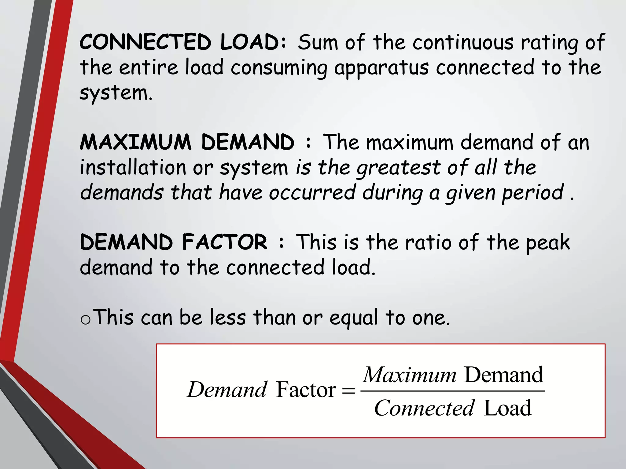 CONNECTED LOAD: Sum of the continuous rating of
the entire load consuming apparatus connected to the
system.
MAXIMUM DEMAND : The maximum demand of an
installation or system is the greatest of all the
demands that have occurred during a given period .
DEMAND FACTOR : This is the ratio of the peak
demand to the connected load.
oThis can be less than or equal to one.
Demand
Factor
Load
Maximum
Demand
Connected

 