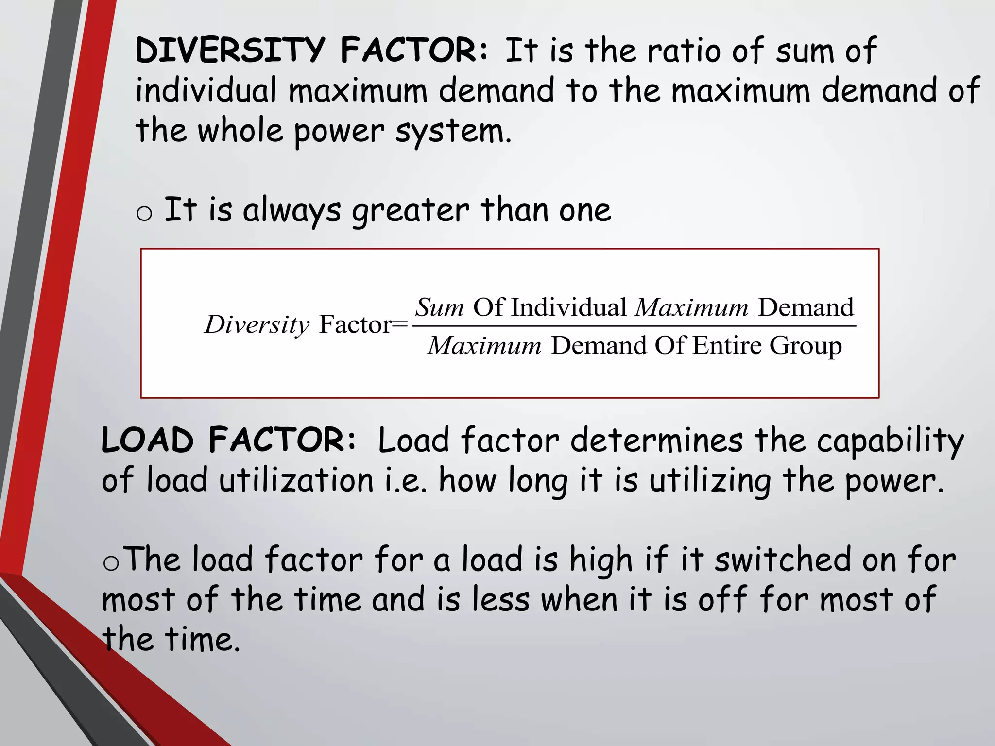 DIVERSITY FACTOR: It is the ratio of sum of
individual maximum demand to the maximum demand of
the whole power system.
o It is always greater than one
LOAD FACTOR: Load factor determines the capability
of load utilization i.e. how long it is utilizing the power.
oThe load factor for a load is high if it switched on for
most of the time and is less when it is off for most of
the time.
Of Individual Demand
Factor=
Demand Of Entire Group
Sum Maximum
Diversity
Maximum
 