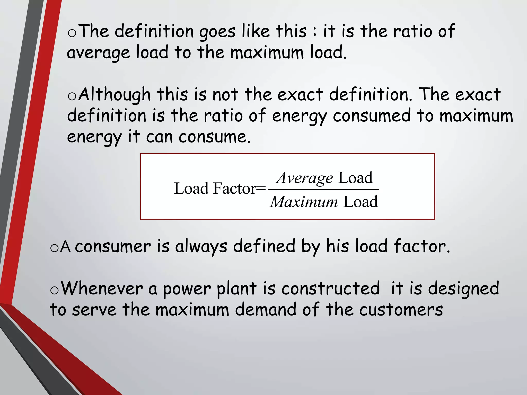 oThe definition goes like this : it is the ratio of
average load to the maximum load.
oAlthough this is not the exact definition. The exact
definition is the ratio of energy consumed to maximum
energy it can consume.
oA consumer is always defined by his load factor.
oWhenever a power plant is constructed it is designed
to serve the maximum demand of the customers
Load
Load Factor=
Load
Average
Maximum
 
