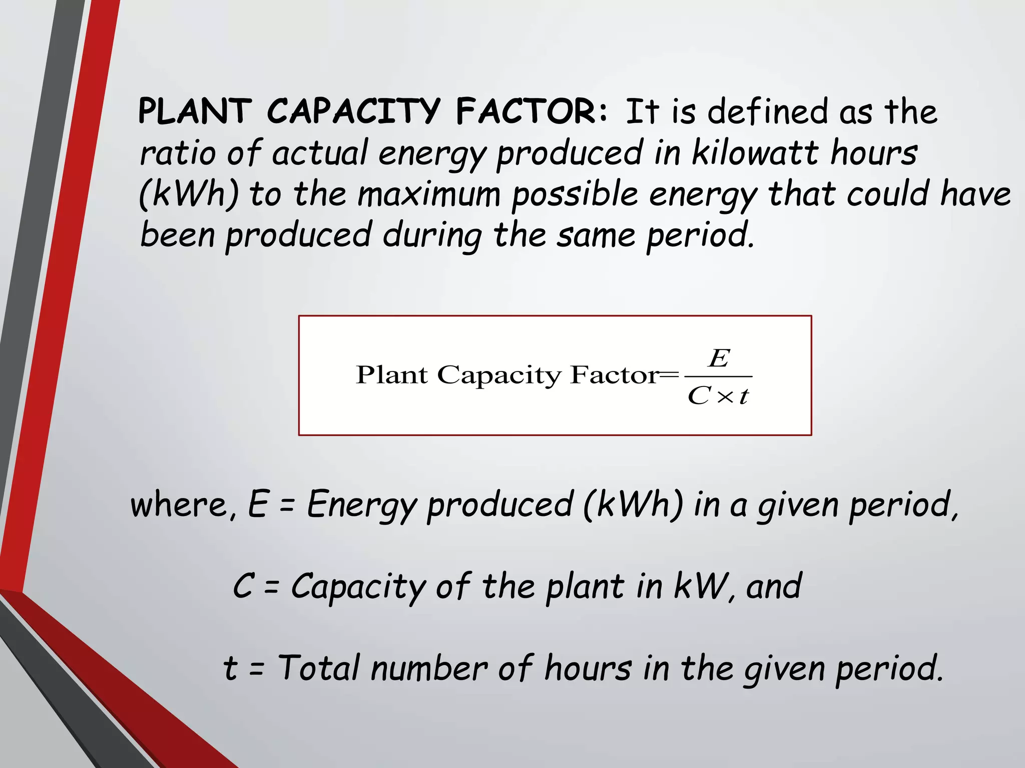 PLANT CAPACITY FACTOR: It is defined as the
ratio of actual energy produced in kilowatt hours
(kWh) to the maximum possible energy that could have
been produced during the same period.
where, E = Energy produced (kWh) in a given period,
C = Capacity of the plant in kW, and
t = Total number of hours in the given period.
Plant Capacity Factor=
E
C t
 