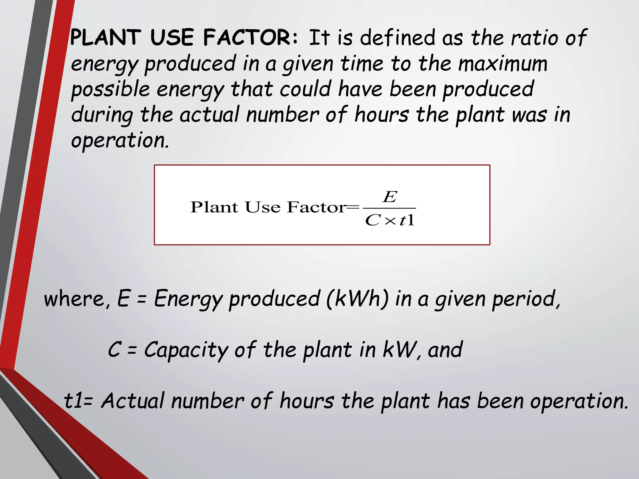 PLANT USE FACTOR: It is defined as the ratio of
energy produced in a given time to the maximum
possible energy that could have been produced
during the actual number of hours the plant was in
operation.
where, E = Energy produced (kWh) in a given period,
C = Capacity of the plant in kW, and
t1= Actual number of hours the plant has been operation.
Plant Use Factor=
1
E
C t
 