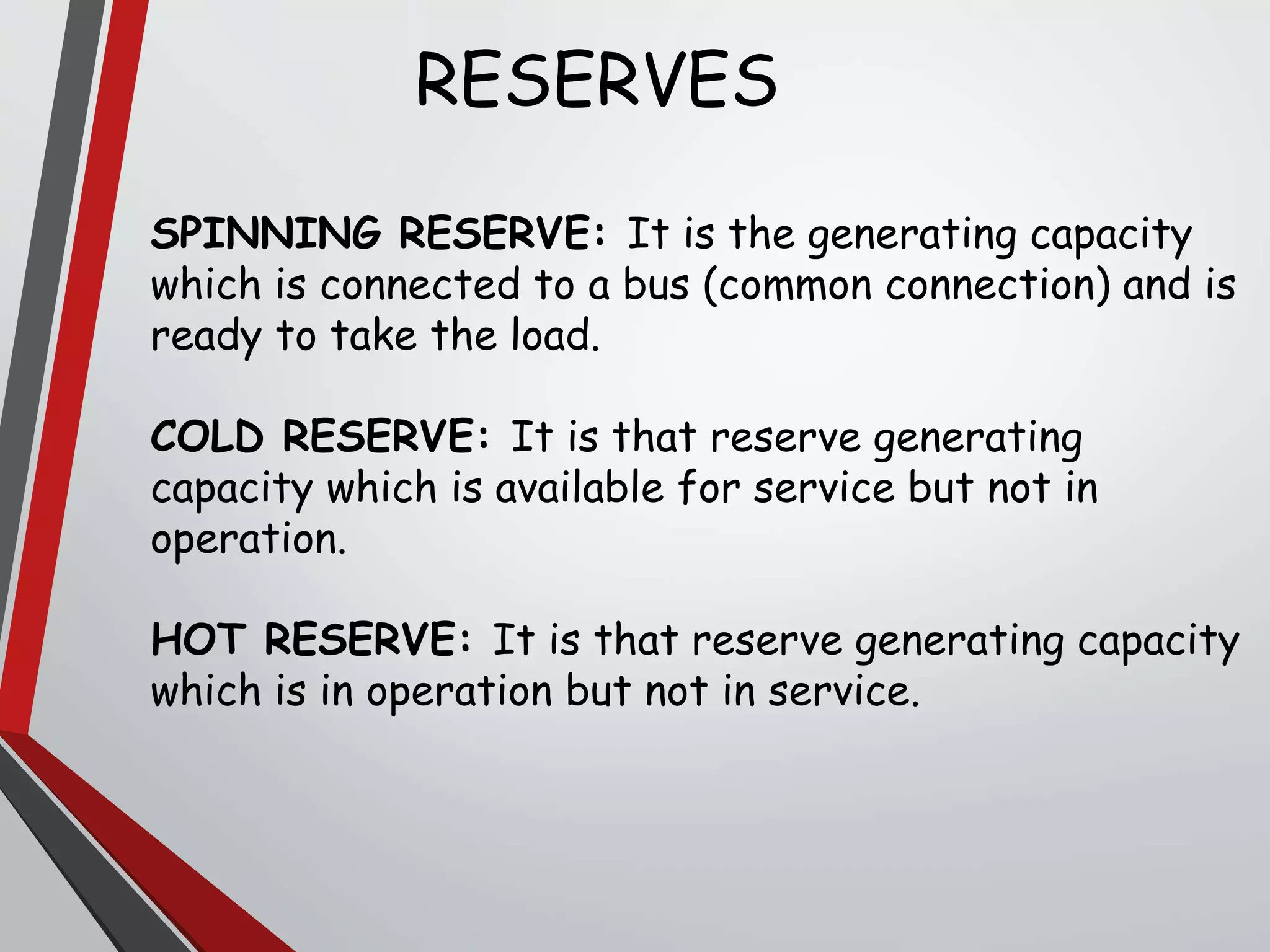 RESERVES
SPINNING RESERVE: It is the generating capacity
which is connected to a bus (common connection) and is
ready to take the load.
COLD RESERVE: It is that reserve generating
capacity which is available for service but not in
operation.
HOT RESERVE: It is that reserve generating capacity
which is in operation but not in service.
 