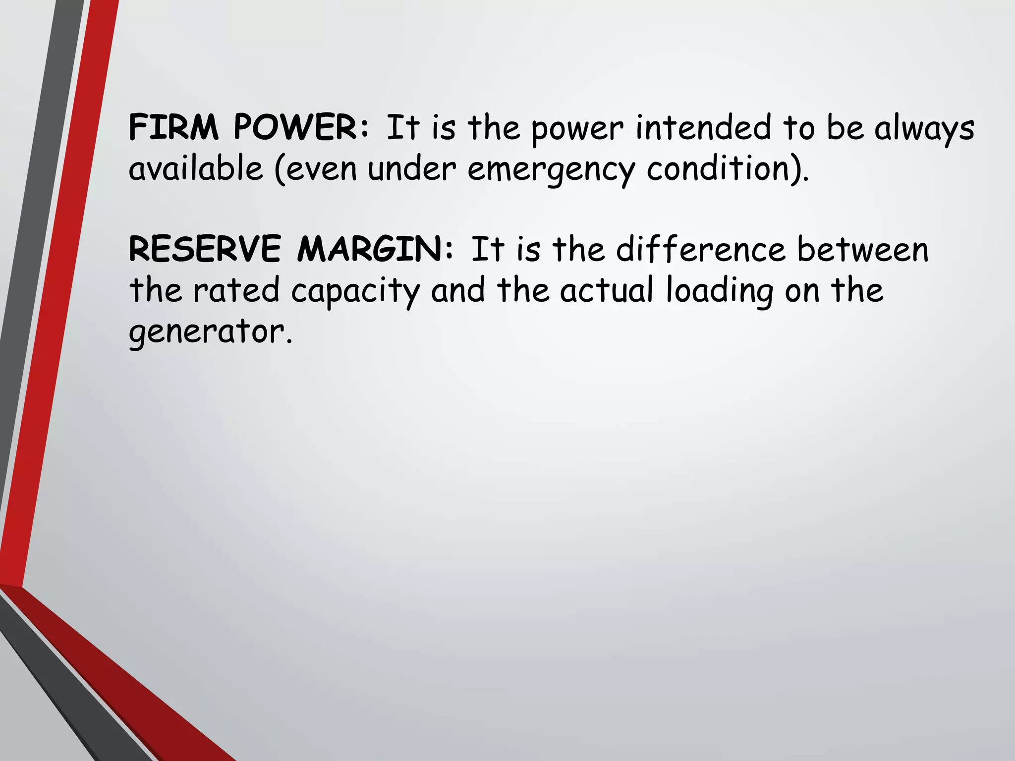 FIRM POWER: It is the power intended to be always
available (even under emergency condition).
RESERVE MARGIN: It is the difference between
the rated capacity and the actual loading on the
generator.
 