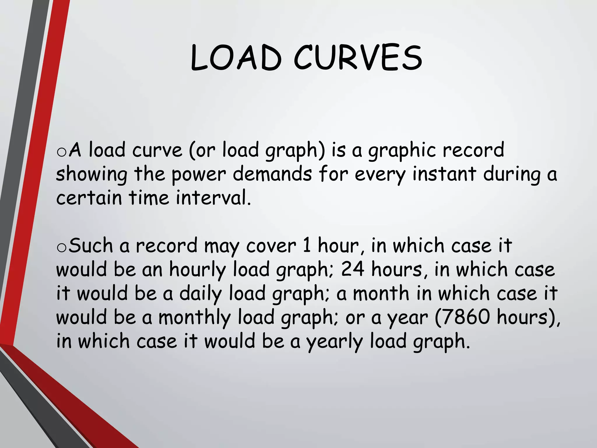 oA load curve (or load graph) is a graphic record
showing the power demands for every instant during a
certain time interval.
oSuch a record may cover 1 hour, in which case it
would be an hourly load graph; 24 hours, in which case
it would be a daily load graph; a month in which case it
would be a monthly load graph; or a year (7860 hours),
in which case it would be a yearly load graph.
LOAD CURVES
 