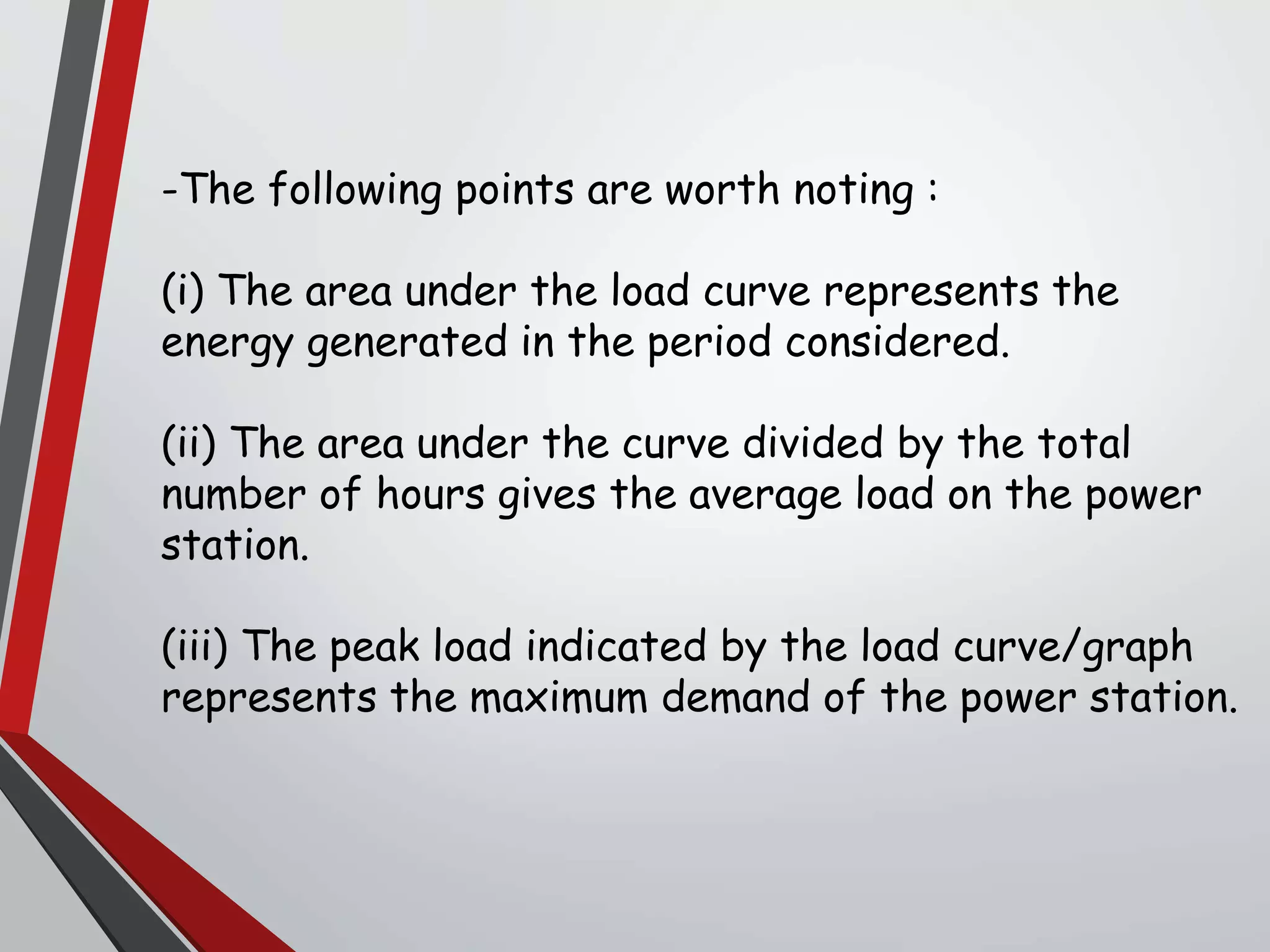 -The following points are worth noting :
(i) The area under the load curve represents the
energy generated in the period considered.
(ii) The area under the curve divided by the total
number of hours gives the average load on the power
station.
(iii) The peak load indicated by the load curve/graph
represents the maximum demand of the power station.
 