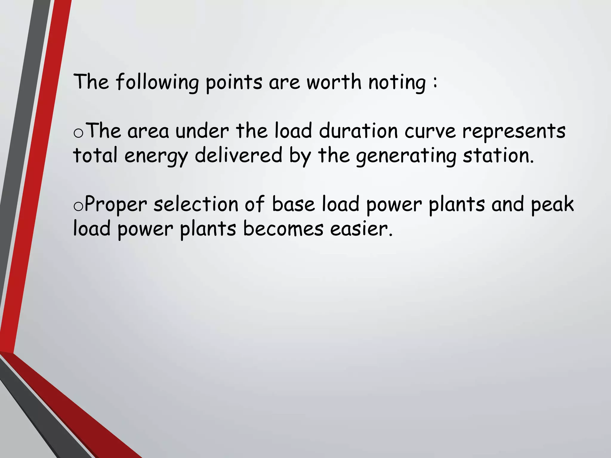 The following points are worth noting :
oThe area under the load duration curve represents
total energy delivered by the generating station.
oProper selection of base load power plants and peak
load power plants becomes easier.
 