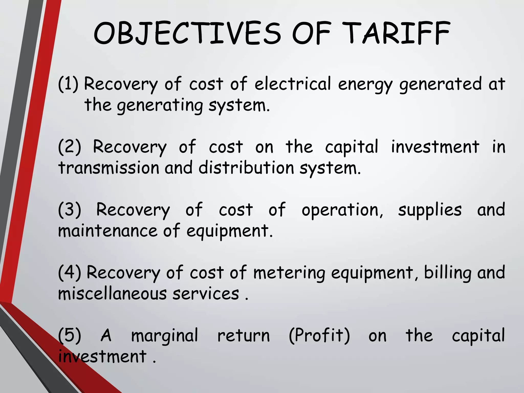 OBJECTIVES OF TARIFF
(1) Recovery of cost of electrical energy generated at
the generating system.
(2) Recovery of cost on the capital investment in
transmission and distribution system.
(3) Recovery of cost of operation, supplies and
maintenance of equipment.
(4) Recovery of cost of metering equipment, billing and
miscellaneous services .
(5) A marginal return (Profit) on the capital
investment .
 