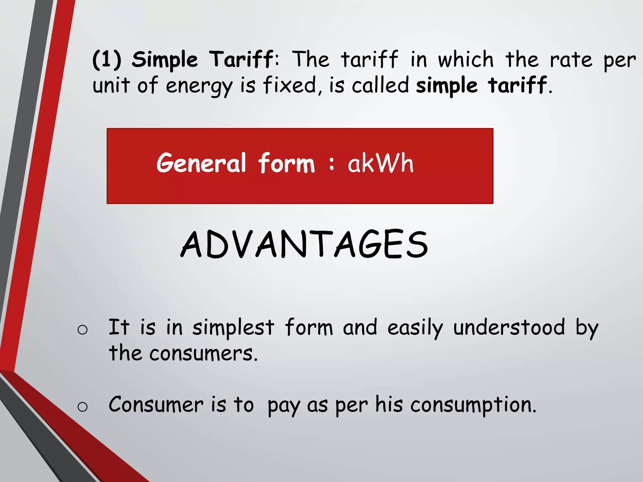 (1) Simple Tariff: The tariff in which the rate per
unit of energy is fixed, is called simple tariff.
o It is in simplest form and easily understood by
the consumers.
o Consumer is to pay as per his consumption.
ADVANTAGES
General form : akWh
 