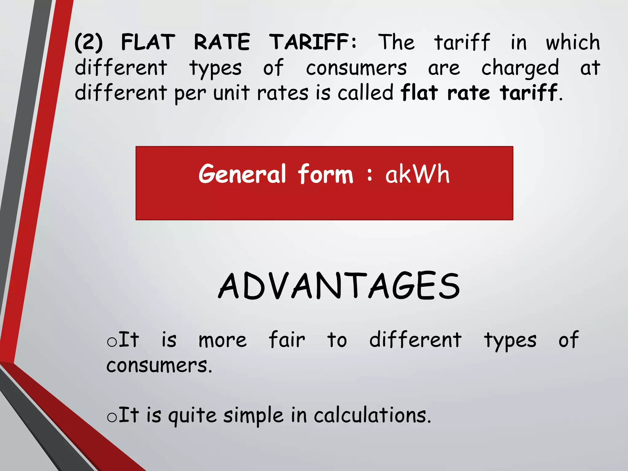 (2) FLAT RATE TARIFF: The tariff in which
different types of consumers are charged at
different per unit rates is called flat rate tariff.
ADVANTAGES
oIt is more fair to different types of
consumers.
oIt is quite simple in calculations.
General form : akWh
 