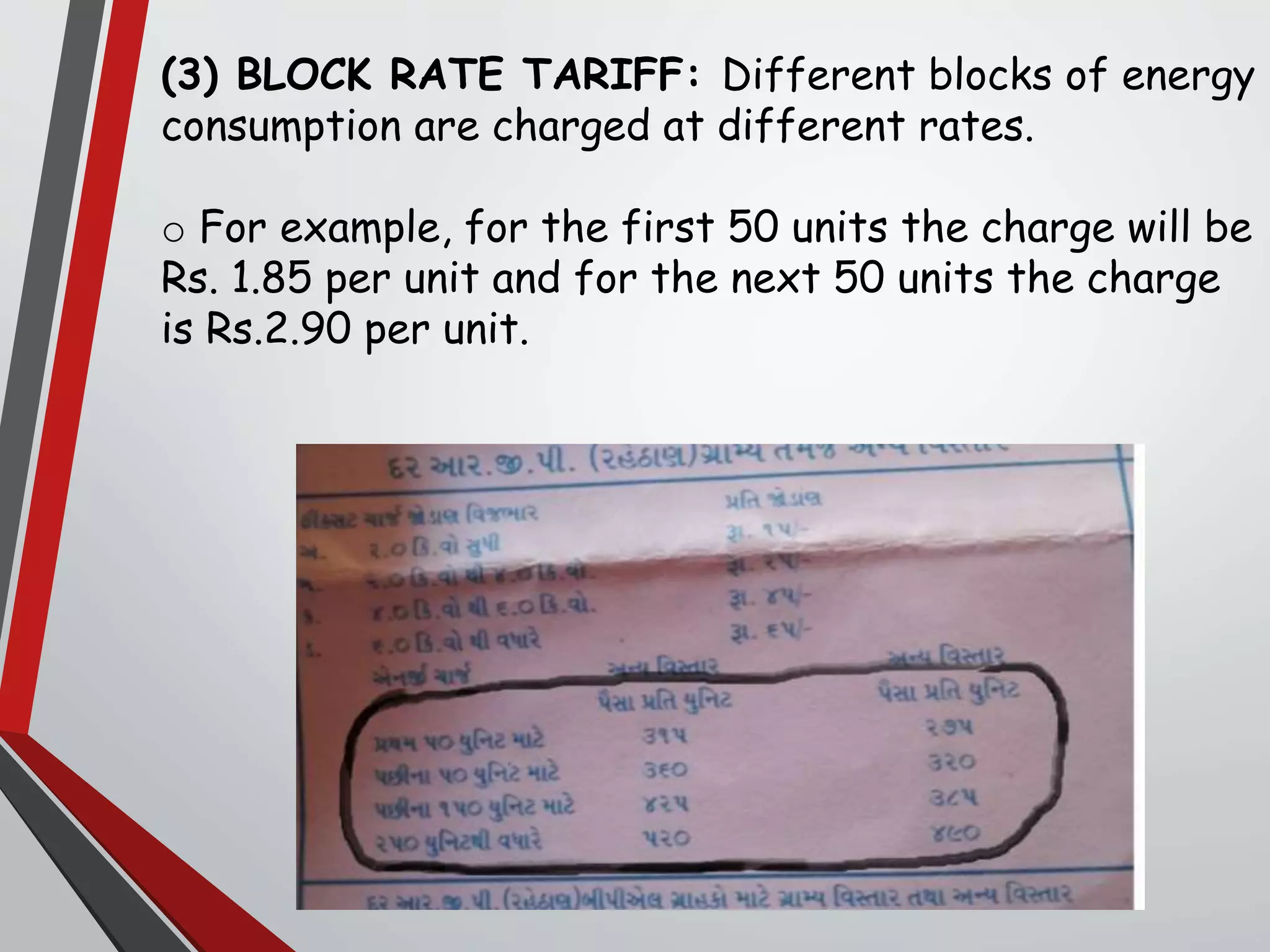(3) BLOCK RATE TARIFF: Different blocks of energy
consumption are charged at different rates.
o For example, for the first 50 units the charge will be
Rs. 1.85 per unit and for the next 50 units the charge
is Rs.2.90 per unit.
 