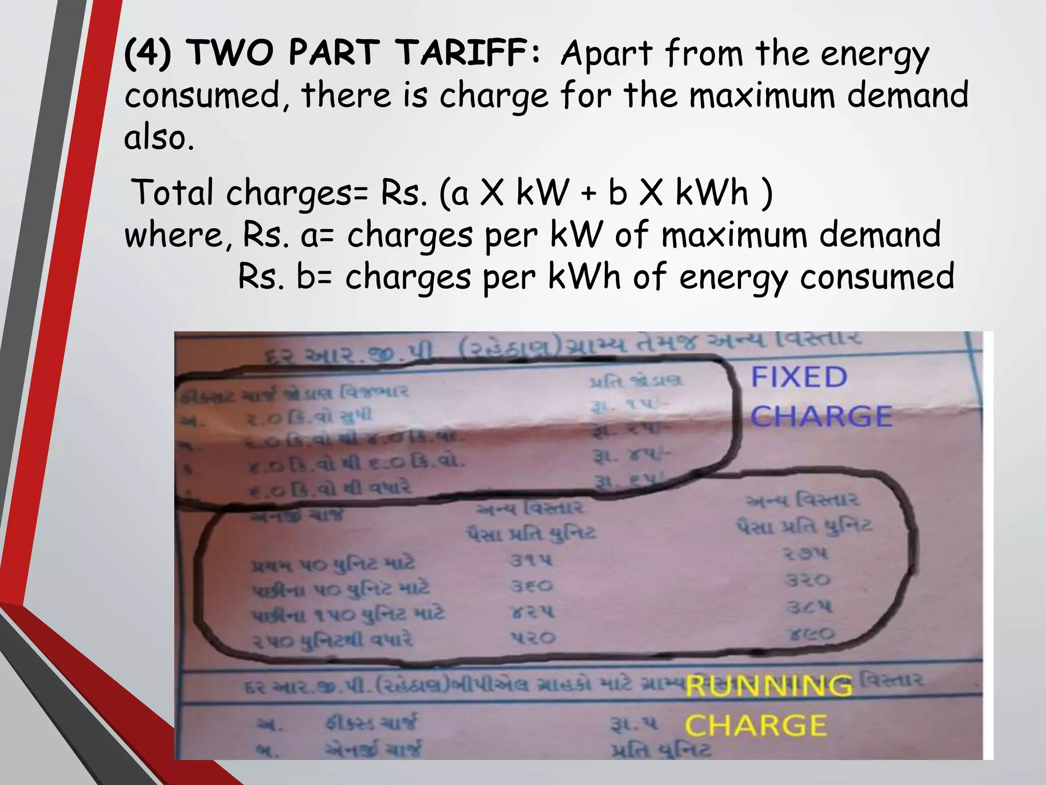 (4) TWO PART TARIFF: Apart from the energy
consumed, there is charge for the maximum demand
also.
Total charges= Rs. (a X kW + b X kWh )
where, Rs. a= charges per kW of maximum demand
Rs. b= charges per kWh of energy consumed
 