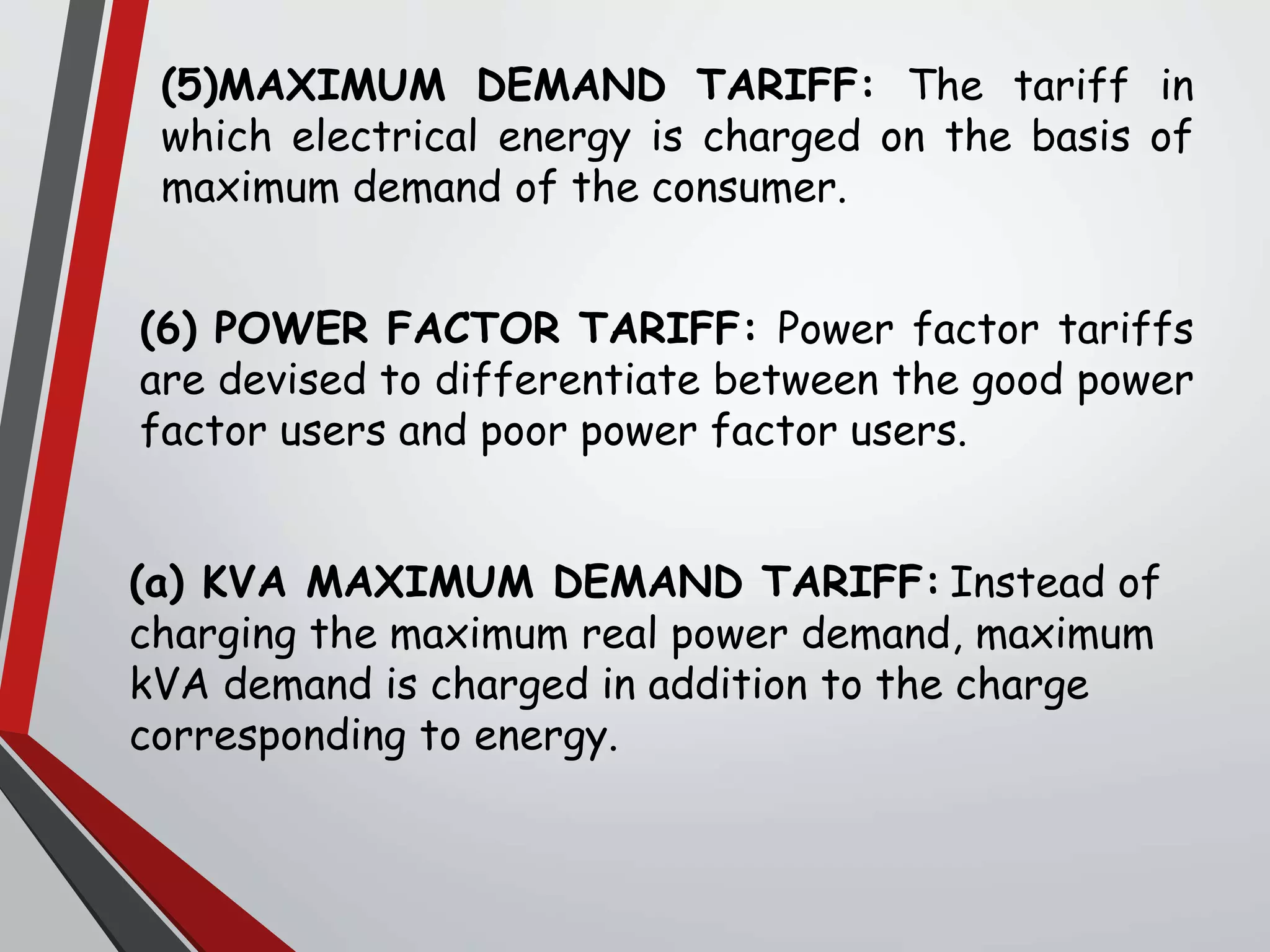 (5)MAXIMUM DEMAND TARIFF: The tariff in
which electrical energy is charged on the basis of
maximum demand of the consumer.
(6) POWER FACTOR TARIFF: Power factor tariffs
are devised to differentiate between the good power
factor users and poor power factor users.
(a) KVA MAXIMUM DEMAND TARIFF: Instead of
charging the maximum real power demand, maximum
kVA demand is charged in addition to the charge
corresponding to energy.
 
