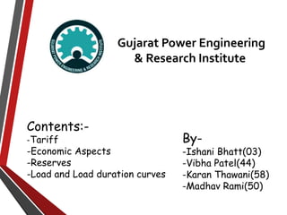 Gujarat Power Engineering
& Research Institute
By-
-Ishani Bhatt(03)
-Vibha Patel(44)
-Karan Thawani(58)
-Madhav Rami(50)
Contents:-
-Tariff
-Economic Aspects
-Reserves
-Load and Load duration curves
 