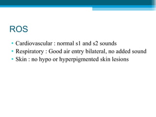 ROS
• Cardiovascular : normal s1 and s2 sounds
• Respiratory : Good air entry bilateral, no added sound
• Skin : no hypo or hyperpigmented skin lesions
 