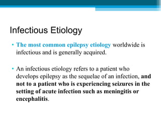 Infectious Etiology
• The most common epilepsy etiology worldwide is
infectious and is generally acquired.
• An infectious etiology refers to a patient who
develops epilepsy as the sequelae of an infection, and
not to a patient who is experiencing seizures in the
setting of acute infection such as meningitis or
encephalitis.
 