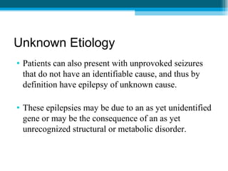 Unknown Etiology
• Patients can also present with unprovoked seizures
that do not have an identifiable cause, and thus by
definition have epilepsy of unknown cause.
• These epilepsies may be due to an as yet unidentified
gene or may be the consequence of an as yet
unrecognized structural or metabolic disorder.
 