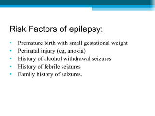 Risk Factors of epilepsy:
• Premature birth with small gestational weight
• Perinatal injury (eg, anoxia)
• History of alcohol withdrawal seizures
• History of febrile seizures
• Family history of seizures.
 