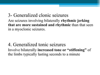 3- Generalized clonic seizures
Are seizures involving bilaterally rhythmic jerking
that are more sustained and rhythmic than that seen
in a myoclonic seizures.
4. Generalized tonic seizures
Involve bilaterally increased tone or “stiffening” of
the limbs typically lasting seconds to a minute
 