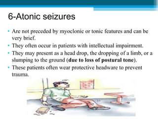 6-Atonic seizures
• Are not preceded by myoclonic or tonic features and can be
very brief.
• They often occur in patients with intellectual impairment.
• They may present as a head drop, the dropping of a limb, or a
slumping to the ground (due to loss of postural tone).
• These patients often wear protective headware to prevent
trauma.
 