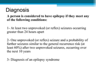 Diagnosis
A person is considered to have epilepsy if they meet any
of the following conditions:
1- At least two unprovoked (or reflex) seizures occurring
greater than 24 hours apart
2- One unprovoked (or reflex) seizure and a probability of
further seizures similar to the general recurrence risk (at
least 60%) after two unprovoked seizures, occurring over
the next 10 years
3- Diagnosis of an epilepsy syndrome
 