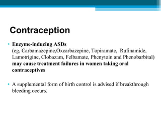 Contraception
• Enzyme-inducing ASDs
(eg, Carbamazepine,Oxcarbazepine, Topiramate, Rufinamide,
Lamotrigine, Clobazam, Felbamate, Phenytoin and Phenobarbital)
may cause treatment failures in women taking oral
contraceptives
• A supplemental form of birth control is advised if breakthrough
bleeding occurs.
 