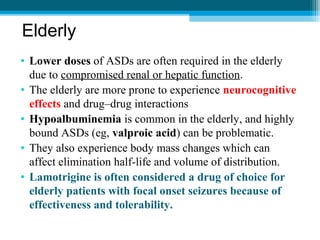 Elderly
• Lower doses of ASDs are often required in the elderly
due to compromised renal or hepatic function.
• The elderly are more prone to experience neurocognitive
effects and drug–drug interactions
• Hypoalbuminemia is common in the elderly, and highly
bound ASDs (eg, valproic acid) can be problematic.
• They also experience body mass changes which can
affect elimination half-life and volume of distribution.
• Lamotrigine is often considered a drug of choice for
elderly patients with focal onset seizures because of
effectiveness and tolerability.
 