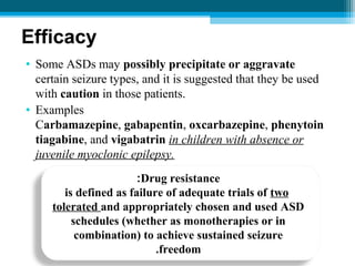 Efficacy
• Some ASDs may possibly precipitate or aggravate
certain seizure types, and it is suggested that they be used
with caution in those patients.
• Examples
Carbamazepine, gabapentin, oxcarbazepine, phenytoin
tiagabine, and vigabatrin in children with absence or
juvenile myoclonic epilepsy.
Drug resistance:
is defined as failure of adequate trials of two
tolerated and appropriately chosen and used ASD
schedules (whether as monotherapies or in
combination) to achieve sustained seizure
freedom.
 