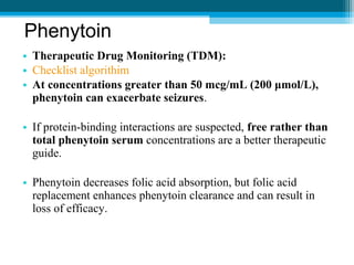 • Therapeutic Drug Monitoring (TDM):
• Checklist algorithim
• At concentrations greater than 50 mcg/mL (200 μmol/L),
phenytoin can exacerbate seizures.
• If protein-binding interactions are suspected, free rather than
total phenytoin serum concentrations are a better therapeutic
guide.
• Phenytoin decreases folic acid absorption, but folic acid
replacement enhances phenytoin clearance and can result in
loss of efficacy.
Phenytoin
 
