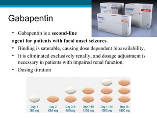 Gabapentin
• Gabapentin is a second-line
agent for patients with focal onset seizures.
• Binding is saturable, causing dose dependent bioavailability.
• It is eliminated exclusively renally, and dosage adjustment is
necessary in patients with impaired renal function.
• Dosing titration
 
