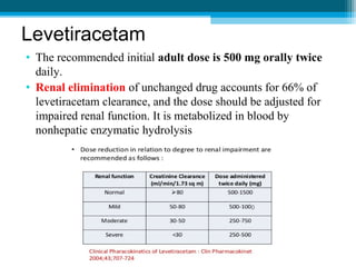 Levetiracetam
• The recommended initial adult dose is 500 mg orally twice
daily.
• Renal elimination of unchanged drug accounts for 66% of
levetiracetam clearance, and the dose should be adjusted for
impaired renal function. It is metabolized in blood by
nonhepatic enzymatic hydrolysis
0
 
