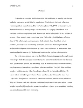 EPORTFOLIOS 2
EPortfolios
EPortfolios are electronic or digital portfolios that can be used for learning, teaching, or
marketing purposes by an individual or organization. EPortfolios are electronic collections
containing artifacts and reflections. They can be loaded onto CDs, DVDs or thumb drives, but
the best alternative for sharing is to put it on the internet as a webpage. The artifacts in an
ePortfolio can be anything that can show what one has done or learned and can take the form of
pictures, videos, tutorials, papers, reports and more. Each artifact should include a reflection
about it. This reflection gives one a chance to think critically about the artifacts in their
ePortfolio, and really focus on what they learned, the process and their own growth and
professional development. EPortfolios can be a place to not only reflect on what one has done,
but also a place for others to give feedback and comments that can lead to improvement.
One of the most common uses of an ePortfolio is for marketing a person for employment.
Some people think of it as a digital resume, however it is much more than that. It can showcase
skills, qualifications, qualities, and personality. It can be interactive, unlike a standard resume. It
can allow prospective employers to really get to know a candidate. Especially if the candidate
includes a brief introduction video. According to o James M. M. Hartwick and Richard W.
Mason in their article Using Introductory Videos to Enhance ePortfolios and to Make Them
Useful in the Hiring Process “Inclusion of videos in an electronic portfolio has the potential to
bring the candidate to life and to provide examples of the pre-service teacher in action.” Videos
included in an ePortfolio really give prospective employers a chance to see a candidate in action,
and can make a candidate more memorable.
 