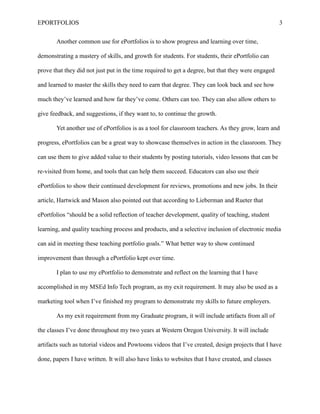 EPORTFOLIOS 3
Another common use for ePortfolios is to show progress and learning over time,
demonstrating a mastery of skills, and growth for students. For students, their ePortfolio can
prove that they did not just put in the time required to get a degree, but that they were engaged
and learned to master the skills they need to earn that degree. They can look back and see how
much they’ve learned and how far they’ve come. Others can too. They can also allow others to
give feedback, and suggestions, if they want to, to continue the growth.
Yet another use of ePortfolios is as a tool for classroom teachers. As they grow, learn and
progress, ePortfolios can be a great way to showcase themselves in action in the classroom. They
can use them to give added value to their students by posting tutorials, video lessons that can be
re-visited from home, and tools that can help them succeed. Educators can also use their
ePortfolios to show their continued development for reviews, promotions and new jobs. In their
article, Hartwick and Mason also pointed out that according to Lieberman and Rueter that
ePortfolios “should be a solid reflection of teacher development, quality of teaching, student
learning, and quality teaching process and products, and a selective inclusion of electronic media
can aid in meeting these teaching portfolio goals.” What better way to show continued
improvement than through a ePortfolio kept over time.
I plan to use my ePortfolio to demonstrate and reflect on the learning that I have
accomplished in my MSEd Info Tech program, as my exit requirement. It may also be used as a
marketing tool when I’ve finished my program to demonstrate my skills to future employers.
As my exit requirement from my Graduate program, it will include artifacts from all of
the classes I’ve done throughout my two years at Western Oregon University. It will include
artifacts such as tutorial videos and Powtoons videos that I’ve created, design projects that I have
done, papers I have written. It will also have links to websites that I have created, and classes
 
