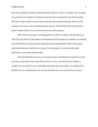 EPORTFOLIOS 4
that I have designed. It will have information about who I am, what I’ve learned, what my goals
are, and where I am headed. It will demonstrate that I have mastered the tools and learned the
skills that I need in order to work in online programs and instructional design. What I will be
creating in this class is only the beginning of my process. The ePortfolio that I will present in
about 8 months I think of it as my final exam for my entire program.
After I finish my program, I am hoping that I can add to it and this will also help me to
find a job in the field. For the purpose of marketing myself to prospective employers I would add
more information to it about my past experiences and accomplishments. More of the typical
information that you would find on a resume. For that purpose, I would also add contact
information, social media links and such.
I feel like ePortfolios are more of a living document. Something that continues to evolve
over time, as the person who creates them evolves. It’s not a one and done sort of thing. It
wouldn’t be very useful if it was. It should be kept up-to-date, and modern. I’m looking at the
ePortfolio not as something that costs me time and effort, but as an investment in my future.
 