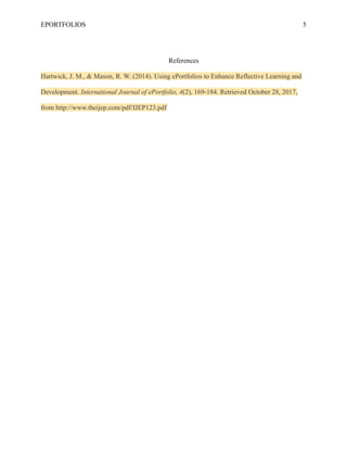 EPORTFOLIOS 5
References
Hartwick, J. M., & Mason, R. W. (2014). Using ePortfolios to Enhance Reflective Learning and
Development. International Journal of ePortfolio, 4(2), 169-184. Retrieved October 28, 2017,
from http://www.theijep.com/pdf/IJEP123.pdf
 