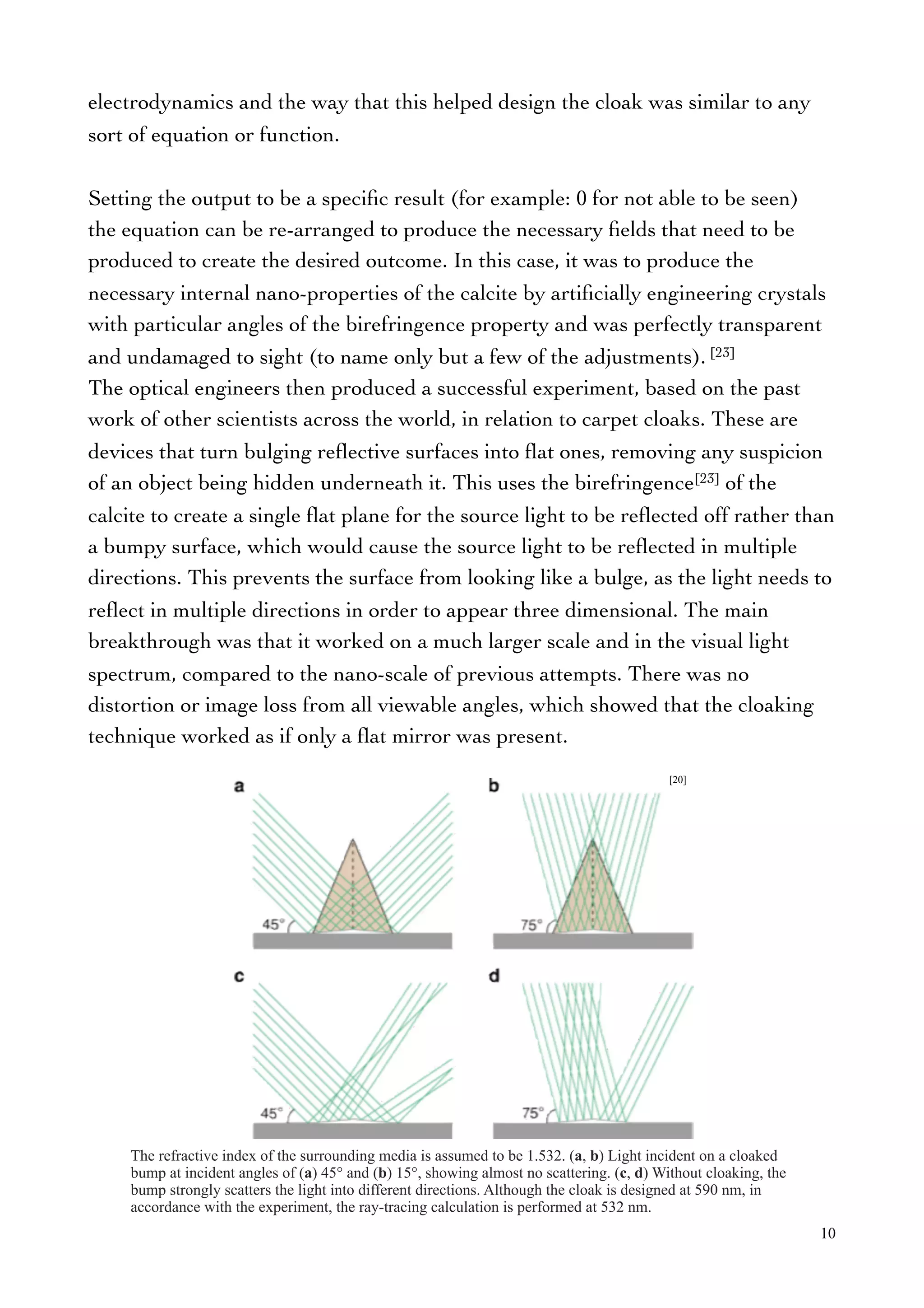 electrodynamics and the way that this helped design the cloak was similar to any
sort of equation or function.
Setting the output to be a speciﬁc result (for example: 0 for not able to be seen)
the equation can be re-arranged to produce the necessary ﬁelds that need to be
produced to create the desired outcome. In this case, it was to produce the
necessary internal nano-properties of the calcite by artiﬁcially engineering crystals
with particular angles of the birefringence property and was perfectly transparent
and undamaged to sight (to name only but a few of the adjustments). [23]
The optical engineers then produced a successful experiment, based on the past
work of other scientists across the world, in relation to carpet cloaks. These are
devices that turn bulging reﬂective surfaces into ﬂat ones, removing any suspicion
of an object being hidden underneath it. This uses the birefringence[23] of the
calcite to create a single ﬂat plane for the source light to be reﬂected off rather than
a bumpy surface, which would cause the source light to be reﬂected in multiple
directions. This prevents the surface from looking like a bulge, as the light needs to
reﬂect in multiple directions in order to appear three dimensional. The main
breakthrough was that it worked on a much larger scale and in the visual light
spectrum, compared to the nano-scale of previous attempts. There was no
distortion or image loss from all viewable angles, which showed that the cloaking
technique worked as if only a ﬂat mirror was present.
10
[20]
The refractive index of the surrounding media is assumed to be 1.532. (a, b) Light incident on a cloaked
bump at incident angles of (a) 45° and (b) 15°, showing almost no scattering. (c, d) Without cloaking, the
bump strongly scatters the light into different directions. Although the cloak is designed at 590 nm, in
accordance with the experiment, the ray-tracing calculation is performed at 532 nm.
 