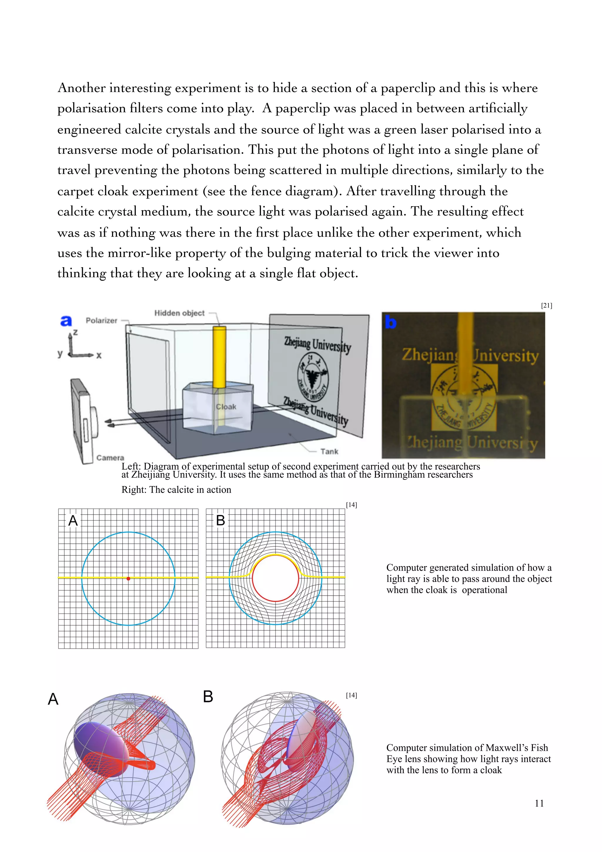 Another interesting experiment is to hide a section of a paperclip and this is where
polarisation ﬁlters come into play. A paperclip was placed in between artiﬁcially
engineered calcite crystals and the source of light was a green laser polarised into a
transverse mode of polarisation. This put the photons of light into a single plane of
travel preventing the photons being scattered in multiple directions, similarly to the
carpet cloak experiment (see the fence diagram). After travelling through the
calcite crystal medium, the source light was polarised again. The resulting effect
was as if nothing was there in the ﬁrst place unlike the other experiment, which
uses the mirror-like property of the bulging material to trick the viewer into
thinking that they are looking at a single ﬂat object.
11
Computer generated simulation of how a
light ray is able to pass around the object
when the cloak is operational
Computer simulation of Maxwell’s Fish
Eye lens showing how light rays interact
with the lens to form a cloak
[21]
Left: Diagram of experimental setup of second experiment carried out by the researchers
at Zheijiang University. It uses the same method as that of the Birmingham researchers
Right: The calcite in action
[14]
[14]
 