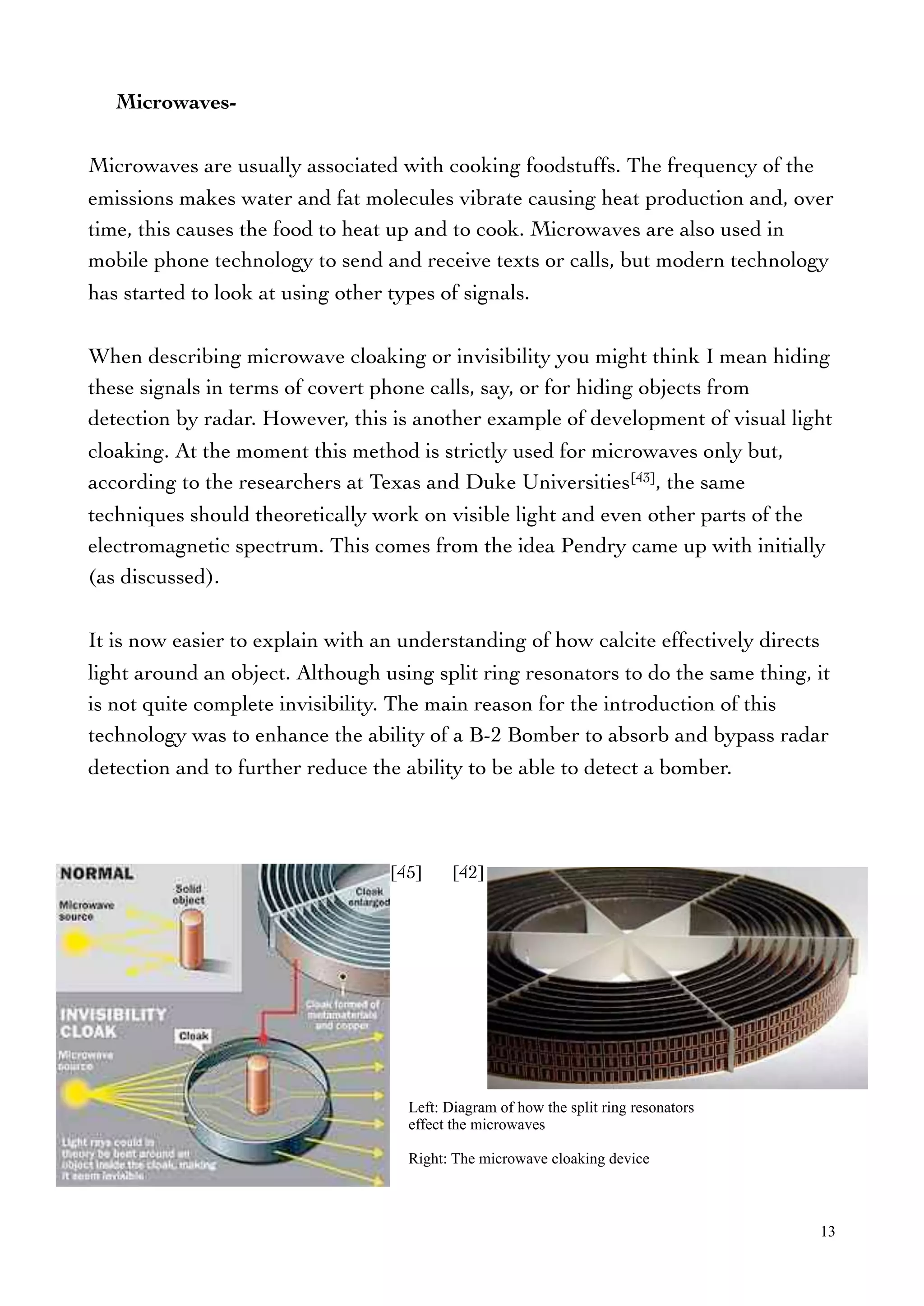 Microwaves-
Microwaves are usually associated with cooking foodstuffs. The frequency of the
emissions makes water and fat molecules vibrate causing heat production and, over
time, this causes the food to heat up and to cook. Microwaves are also used in
mobile phone technology to send and receive texts or calls, but modern technology
has started to look at using other types of signals.
When describing microwave cloaking or invisibility you might think I mean hiding
these signals in terms of covert phone calls, say, or for hiding objects from
detection by radar. However, this is another example of development of visual light
cloaking. At the moment this method is strictly used for microwaves only but,
according to the researchers at Texas and Duke Universities[43], the same
techniques should theoretically work on visible light and even other parts of the
electromagnetic spectrum. This comes from the idea Pendry came up with initially
(as discussed).
It is now easier to explain with an understanding of how calcite effectively directs
light around an object. Although using split ring resonators to do the same thing, it
is not quite complete invisibility. The main reason for the introduction of this
technology was to enhance the ability of a B-2 Bomber to absorb and bypass radar
detection and to further reduce the ability to be able to detect a bomber.
13
Left: Diagram of how the split ring resonators
effect the microwaves
Right: The microwave cloaking device
[45] [42]
 