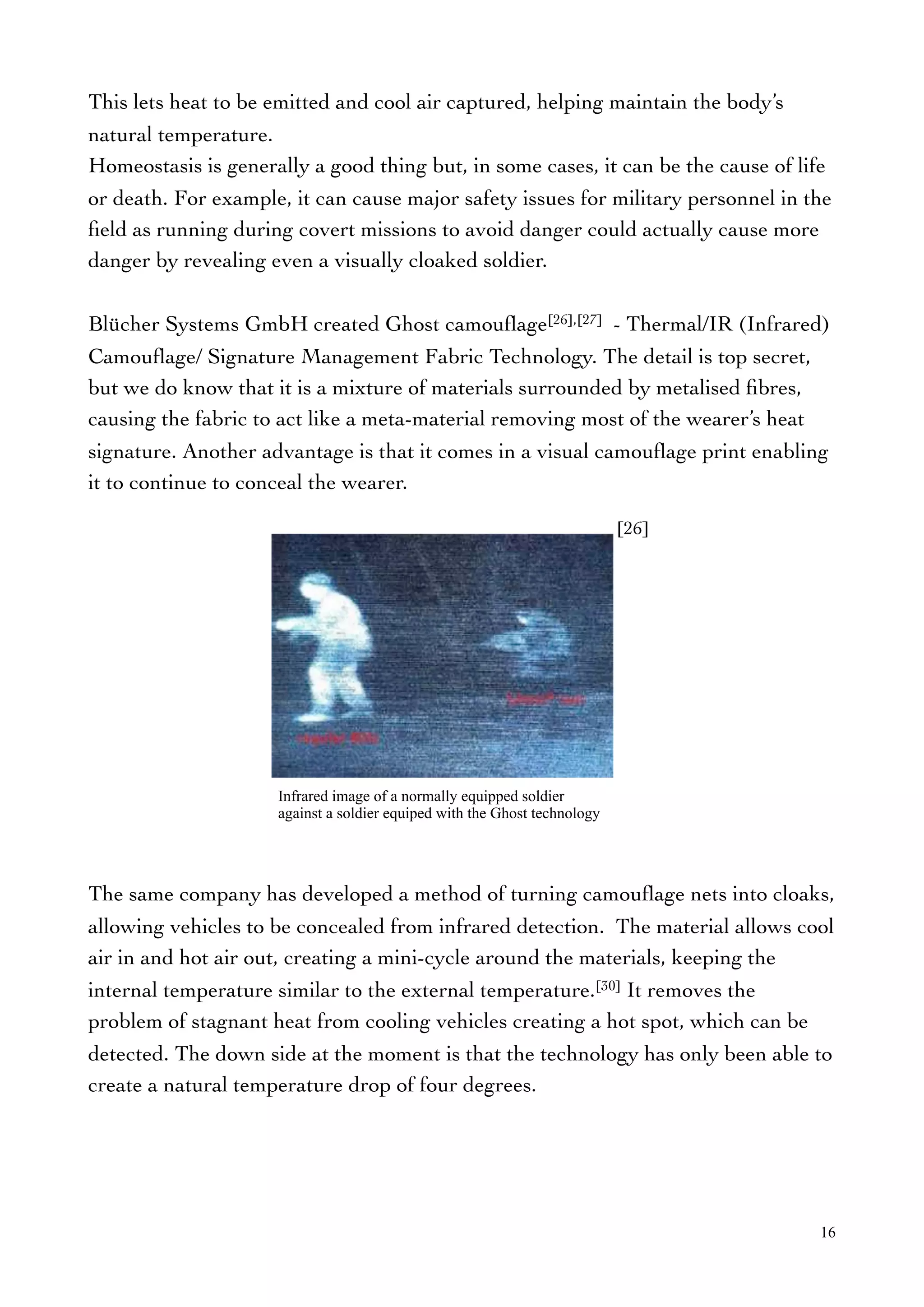 This lets heat to be emitted and cool air captured, helping maintain the body’s
natural temperature.
Homeostasis is generally a good thing but, in some cases, it can be the cause of life
or death. For example, it can cause major safety issues for military personnel in the
ﬁeld as running during covert missions to avoid danger could actually cause more
danger by revealing even a visually cloaked soldier.
Blücher Systems GmbH created Ghost camouﬂage[26],[27] - Thermal/IR (Infrared)
Camouﬂage/ Signature Management Fabric Technology. The detail is top secret,
but we do know that it is a mixture of materials surrounded by metalised ﬁbres,
causing the fabric to act like a meta-material removing most of the wearer’s heat
signature. Another advantage is that it comes in a visual camouﬂage print enabling
it to continue to conceal the wearer.
The same company has developed a method of turning camouﬂage nets into cloaks,
allowing vehicles to be concealed from infrared detection. The material allows cool
air in and hot air out, creating a mini-cycle around the materials, keeping the
internal temperature similar to the external temperature.[30] It removes the
problem of stagnant heat from cooling vehicles creating a hot spot, which can be
detected. The down side at the moment is that the technology has only been able to
create a natural temperature drop of four degrees.
16
[26]
Infrared image of a normally equipped soldier
against a soldier equiped with the Ghost technology
 