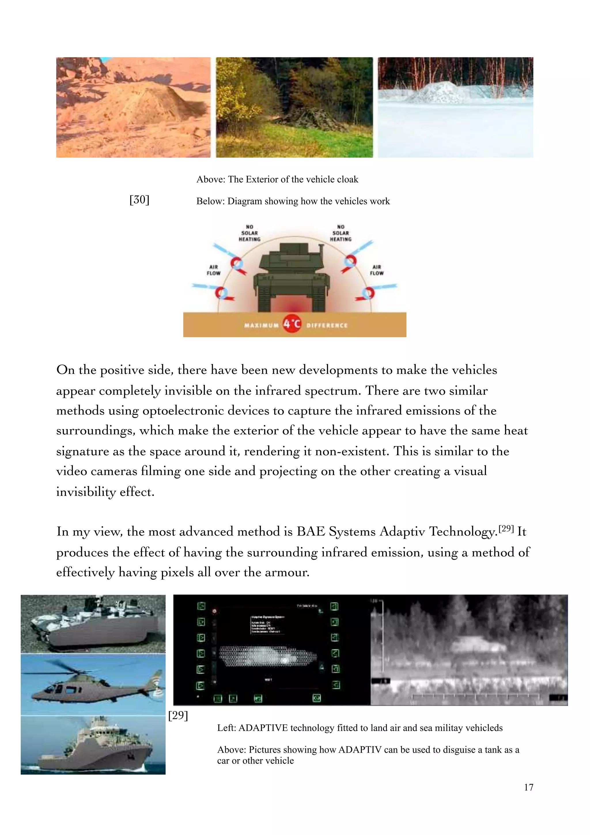 On the positive side, there have been new developments to make the vehicles
appear completely invisible on the infrared spectrum. There are two similar
methods using optoelectronic devices to capture the infrared emissions of the
surroundings, which make the exterior of the vehicle appear to have the same heat
signature as the space around it, rendering it non-existent. This is similar to the
video cameras ﬁlming one side and projecting on the other creating a visual
invisibility effect.
In my view, the most advanced method is BAE Systems Adaptiv Technology.[29] It
produces the effect of having the surrounding infrared emission, using a method of
effectively having pixels all over the armour.
Above: The Exterior of the vehicle cloak
Below: Diagram showing how the vehicles work
17
[30]
[29]
Left: ADAPTIVE technology fitted to land air and sea militay vehicleds
Above: Pictures showing how ADAPTIV can be used to disguise a tank as a
car or other vehicle
 