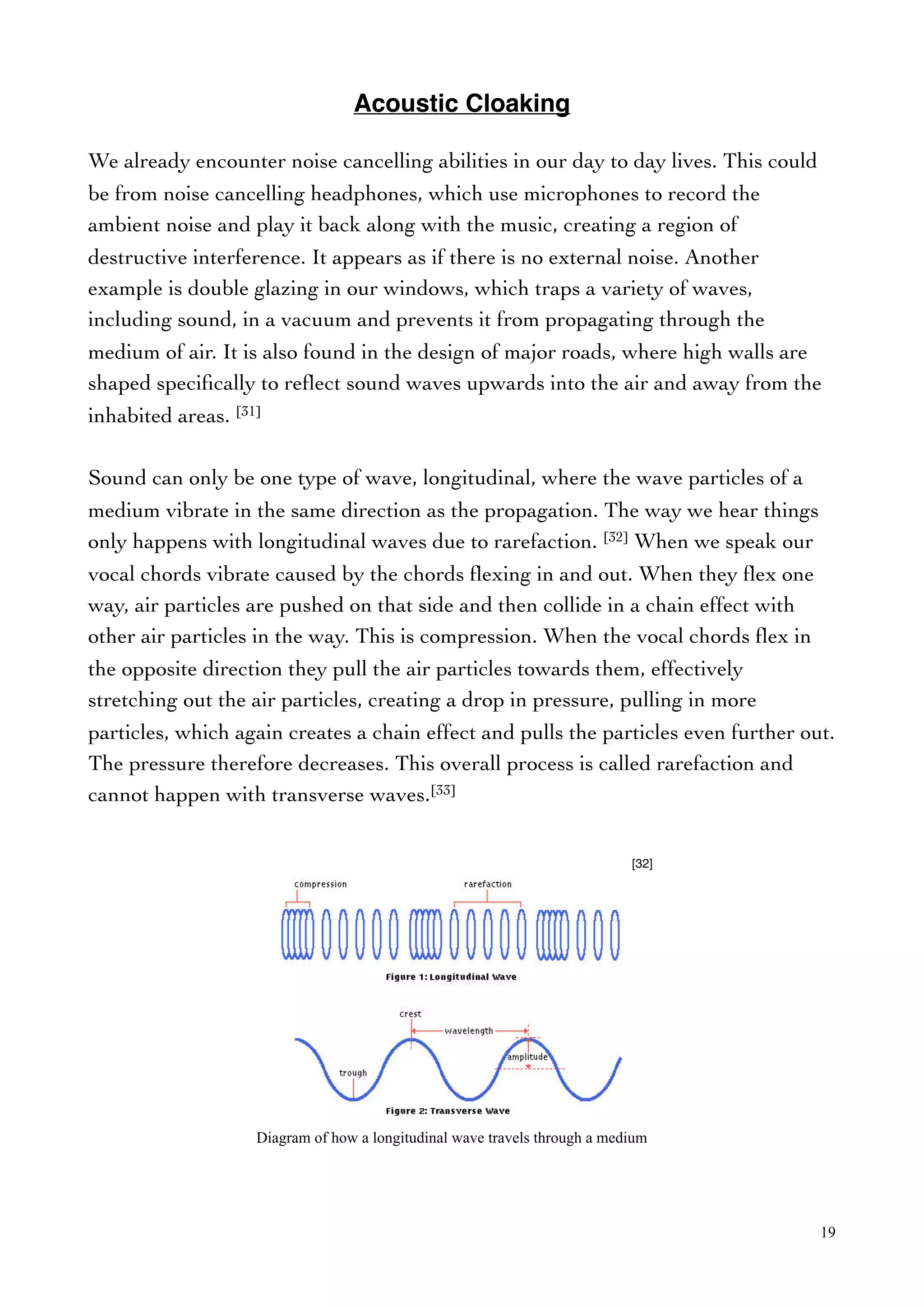 Acoustic Cloaking
We already encounter noise cancelling abilities in our day to day lives. This could
be from noise cancelling headphones, which use microphones to record the
ambient noise and play it back along with the music, creating a region of
destructive interference. It appears as if there is no external noise. Another
example is double glazing in our windows, which traps a variety of waves,
including sound, in a vacuum and prevents it from propagating through the
medium of air. It is also found in the design of major roads, where high walls are
shaped speciﬁcally to reﬂect sound waves upwards into the air and away from the
inhabited areas. [31]
Sound can only be one type of wave, longitudinal, where the wave particles of a
medium vibrate in the same direction as the propagation. The way we hear things
only happens with longitudinal waves due to rarefaction. [32] When we speak our
vocal chords vibrate caused by the chords ﬂexing in and out. When they ﬂex one
way, air particles are pushed on that side and then collide in a chain effect with
other air particles in the way. This is compression. When the vocal chords ﬂex in
the opposite direction they pull the air particles towards them, effectively
stretching out the air particles, creating a drop in pressure, pulling in more
particles, which again creates a chain effect and pulls the particles even further out.
The pressure therefore decreases. This overall process is called rarefaction and
cannot happen with transverse waves.[33]
19
Diagram of how a longitudinal wave travels through a medium
[32]
 